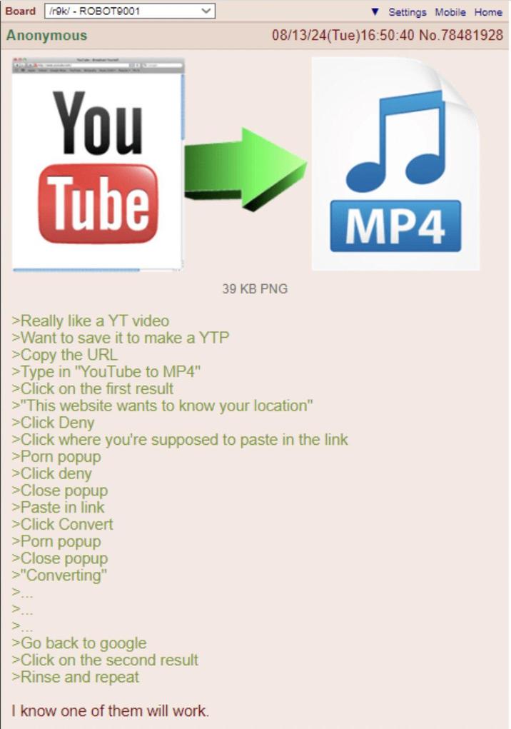 Board /r9k/ - ROBOT9001 Anonymous Settings Mobile Home 08/13/24(Tue)16:50:40 No.78481928 You Tube 39 KB PNG >Really like a YT video >Want to save it to make a YTP >Copy the URL >Type in "YouTube to MP4" >Click on the first result >"This website wants to know your location" >Click Deny >Click where you're supposed to paste in the link >P--- popup >Click deny >Close popup >Paste in link >Click Convert >P--- popup >Close popup >"Converting" < > >Go back to google >Click on the second result >Rinse and repeat I know one of them will work. MP4