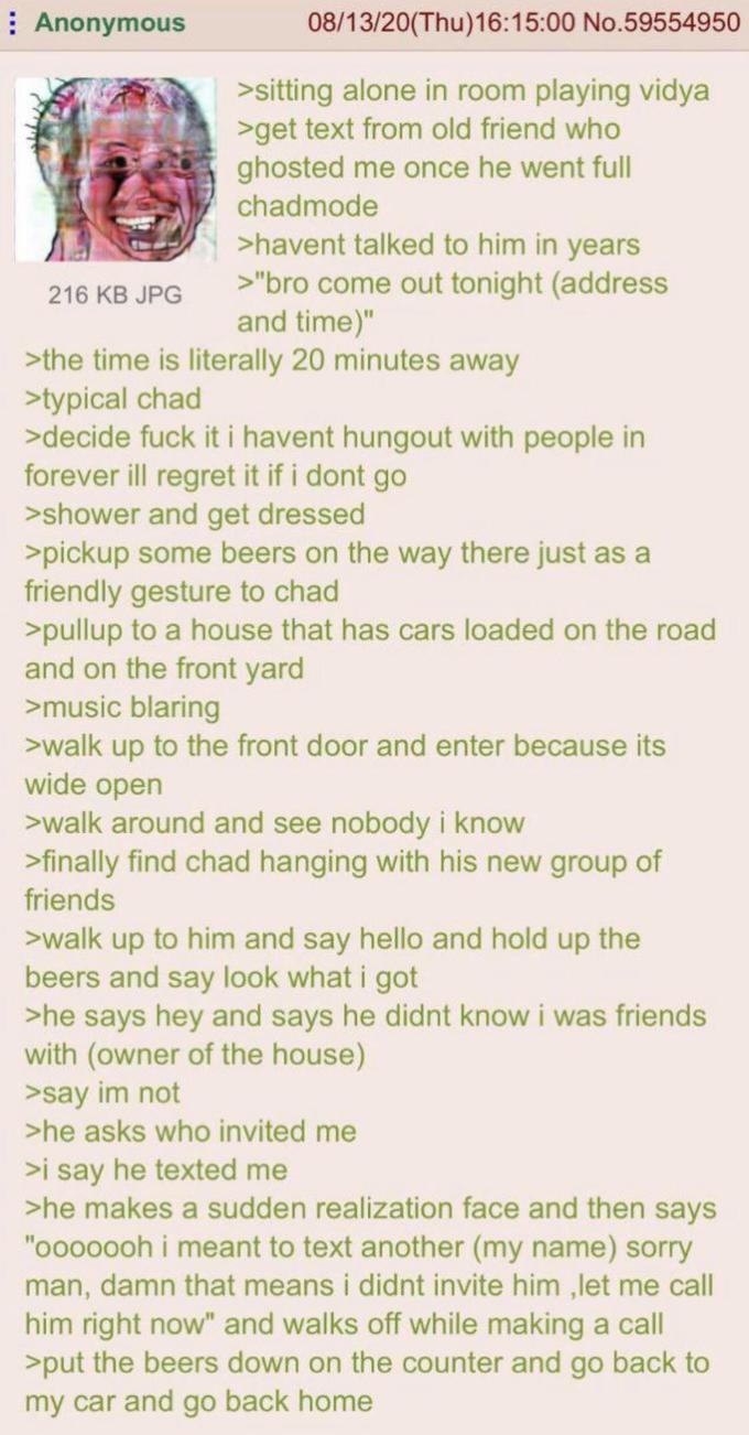 Anonymous 216 KB JPG 08/13/20(Thu)16:15:00 No.59554950 >sitting alone in room playing vidya >get text from old friend who ghosted me once he went full chadmode >havent talked to him in years >"bro come out tonight (address and time)" >the time is literally 20 minutes away >typical chad >decide f--- it i havent hungout with people in forever ill regret it if i dont go >shower and get dressed >pickup some beers on the way there just as a friendly gesture to chad >pullup to a house that has cars loaded on the road and on the front yard >music blaring >walk up to the front door and enter because its wide open >walk around and see nobody i know >finally find chad hanging with his new group of friends >walk up to him and say hello and hold up the beers and say look what i got >he says hey and says he didnt know i was friends with (owner of the house) >say im not >he asks who invited me >i say he texted me >he makes a sudden realization face and then says "ooooooh i meant to text another (my name) sorry man, damn that means i didnt invite him, let me call him right now" and walks off while making a call >put the beers down on the counter and go back to my car and go back home