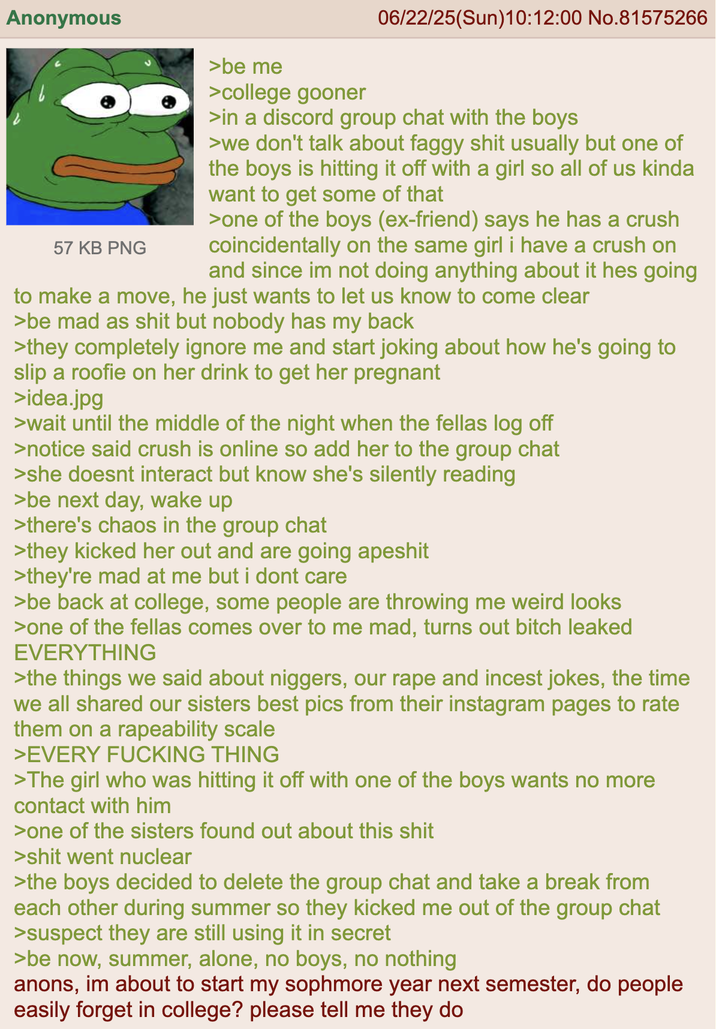 Anonymous 57 KB PNG >be me >college gooner 06/22/25(Sun)10:12:00 No.81575266 >in a discord group chat with the boys >we don't talk about faggy s--- usually but one of the boys is hitting it off with a girl so all of us kinda want to get some of that >one of the boys (ex-friend) says he has a crush coincidentally on the same girl i have a crush on and since im not doing anything about it hes going to make a move, he just wants to let us know to come clear >be mad as s--- but nobody has my back >they completely ignore me and start joking about how he's going to slip a roofie on her drink to get her pregnant >idea.jpg >wait until the middle of the night when the fellas log off >notice said crush is online so add her to the group chat >she doesnt interact but know she's silently reading >be next day, wake up >there's chaos in the group chat >they kicked her out and are going a------ >they're mad at me but i dont care >be back at college, some people are throwing me weird looks >one of the fellas comes over to me mad, turns out bitch leaked EVERYTHING >the things we said about n------, our r--- and i----- jokes, the time we all shared our sisters best pics from their instagram pages to rate them on a rapeability scale >EVERY F------ THING >The girl who was hitting it off with one of the boys wants no more contact with him >one of the sisters found out about this s--- >s--- went nuclear >the boys decided to delete the group chat and take a break from each other during summer so they kicked me out of the group chat >suspect they are still using it in secret >be now, summer, alone, no boys, no nothing anons, im about to start my sophmore year next semester, do people easily forget in college? please tell me they do