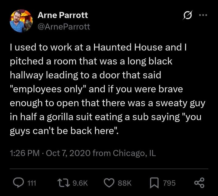 Arne Parrott @ArneParrott I used to work at a Haunted House and I pitched a room that was a long black hallway leading to a door that said "employees only" and if you were brave 000 enough to open that there was a sweaty guy in half a gorilla suit eating a sub saying "you guys can't be back here". 1:26 PM Oct 7, 2020 from Chicago, IL 111 9.6K 88K 795 go