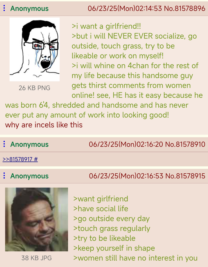 : Anonymous 26 KB PNG 06/23/25(Mon)02:14:53 No.81578896 >i want a girlfriend!! >but i will NEVER EVER socialize, go outside, touch grass, try to be likeable or work on myself! >i will whine on 4chan for the rest of my life because this handsome guy gets thirst comments from women online! see, HE has it easy because he was born 6'4, shredded and handsome and has never ever put any amount of work into looking good! why are incels like this : Anonymous >>81578917 # : Anonymous 38 KB JPG 06/23/25(Mon)02:16:20 No.81578910 06/23/25(Mon)02:16:53 No.81578915 >want girlfriend >have social life >go outside every day >touch grass regularly >try to be likeable >keep yourself in shape >women still have no interest in you