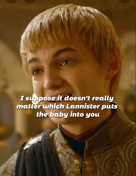 I suppose it doesn't really matter which Lannister puts the baby into you