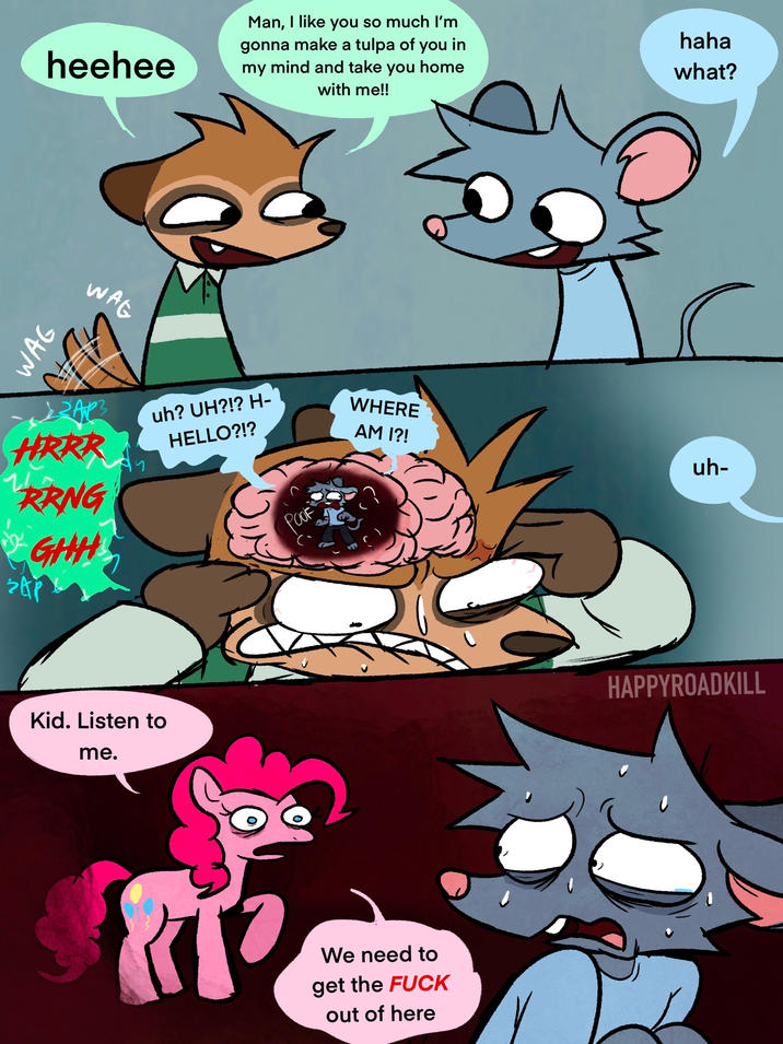 WAG heehee WAG Man, I like you so much I'm gonna make a tulpa of you in my mind and take you home with me!! haha what? HRRR RRNG • GHH uh? UH?!? H- HELLO?!? SAP Kid. Listen to me. POOF WHERE AM I?! uh- We need to get the F--- out of here HAPPYROADKILL