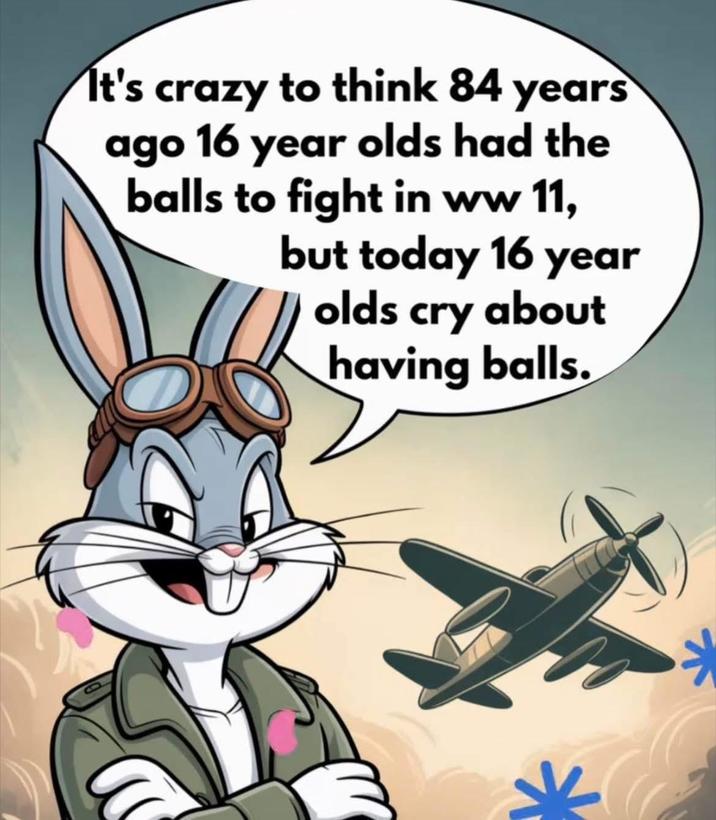 It's crazy to think 84 years ago 16 year olds had the balls to fight in ww 11, but today 16 year olds cry about having balls.