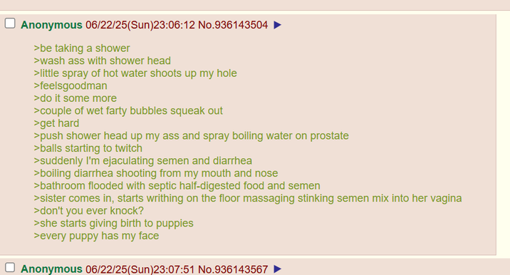 Anonymous 06/22/25(Sun)23:06:12 No.936143504 >be taking a shower >wash ass with shower head > little spray of hot water shoots up my hole >feelsgoodman >do it some more >couple of wet farty bubbles squeak out >get hard >push shower head up my ass and spray boiling water on prostate >balls starting to twitch >suddenly I'm e---------- semen and diarrhea >boiling diarrhea shooting from my mouth and nose >bathroom flooded with septic half-digested food and semen >sister comes in, starts writhing on the floor massaging stinking semen mix into her vagina >don't you ever knock? >she starts giving birth to puppies >every puppy has my face Anonymous 06/22/25(Sun)23:07:51 No.936143567