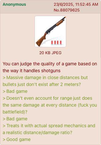Anonymous 23/6/2025, 11:52:45 AM No.88079625 20 KB JPEG You can judge the quality of a game based on the way it handles shotguns > Massive damage in close distances but bullets just don't exist after 2 meters? > Bad game > Doesn't even account for range just does the same damage at every distance (f--- you battlefield)? > Bad game > Treats it with actual spread mechanics and a realistic distance/damage ratio? > Good game