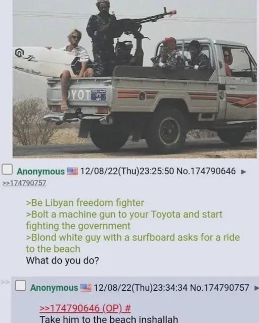 @ YOT Anonymous 12/08/22(Thu)23:25:50 No.174790646 ► >>174790757 >Be Libyan freedom fighter >Bolt a machine gun to your Toyota and start fighting the government >Blond white guy with a surfboard asks for a ride to the beach What do you do? Anonymous 12/08/22(Thu)23:34:34 No.174790757 >>174790646 (OP) # Take him to the beach inshallah