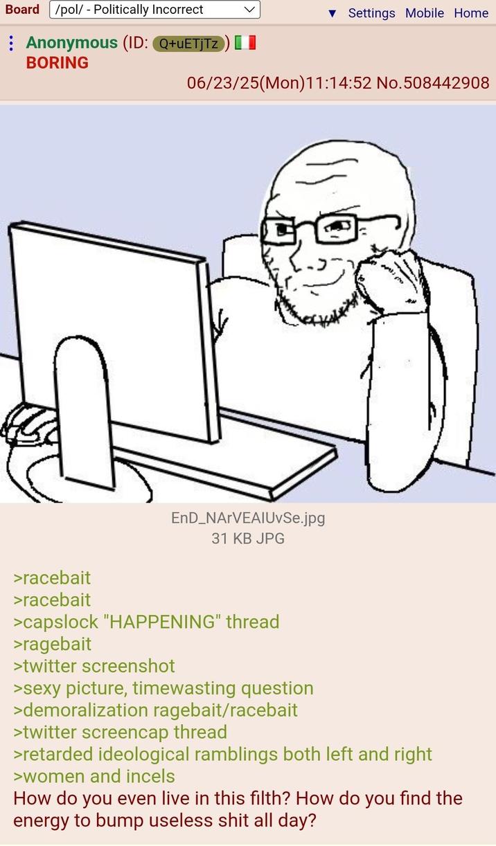 Board /pol/ - Politically Incorrect Anonymous (ID: Q+UETJTZ) [ BORING ▼ Settings Mobile Home 06/23/25(Mon)11:14:52 No.508442908 EnD_NARVEAIUvSe.jpg 31 KB JPG >racebait >racebait >capslock "HAPPENING" thread >ragebait >twitter screenshot >sexy picture, timewasting question >demoralization ragebait/racebait >twitter screencap thread >retarded ideological ramblings both left and right >women and incels How do you even live in this filth? How do you find the energy to bump useless s--- all day?