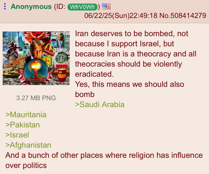 Anonymous (ID: WfrVOWfr) M McDonald's CBOWFLEN 3.27 MB PNG >Mauritania >Pakistan >Israel >Afghanistan 06/22/25(Sun)22:49:18 No.508414279 Iran deserves to be bombed, not because I support Israel, but because Iran is a theocracy and all theocracies should be violently eradicated. Yes, this means we should also bomb >Saudi Arabia And a bunch of other places where religion has influence. over politics