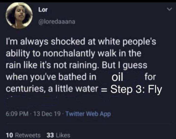 Lor @loredaaana I'm always shocked at white people's ability to nonchalantly walk in the rain like it's not raining. But I guess when you've bathed in oil for centuries, a little water = Step 3: Fly 6:09 PM - 13 Dec 19 - Twitter Web App 10 Retweets 33 Likes