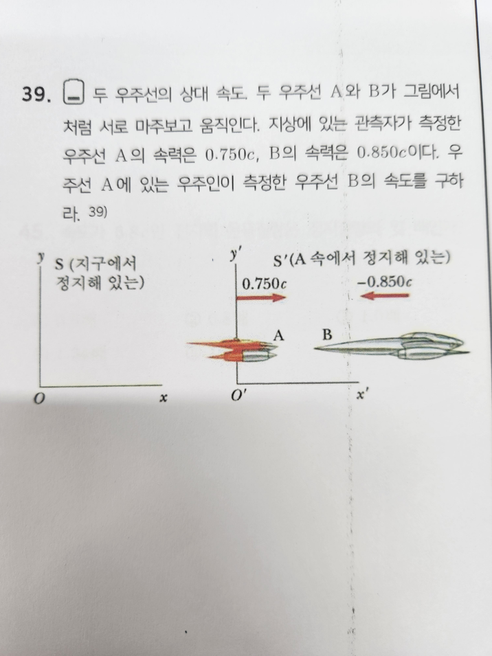 39. □ 두 우주선의 상대 속도, 두 우주선 A와 B가 그림에서 처럼 서로 마주보고 움직인다. 지상에 있는 관측자가 측정한 우주선 A의 속력은 0.750c, B의 속력은 0.850c이다. 우 주선 A에 있는 우주인이 측정한 우주선 B의 속도를 구하 라. 39) y' S(지구에서 S'(A 속에서 정지해 있는) 정지해 있는) 0.750c -0.850c O' 0 x A B