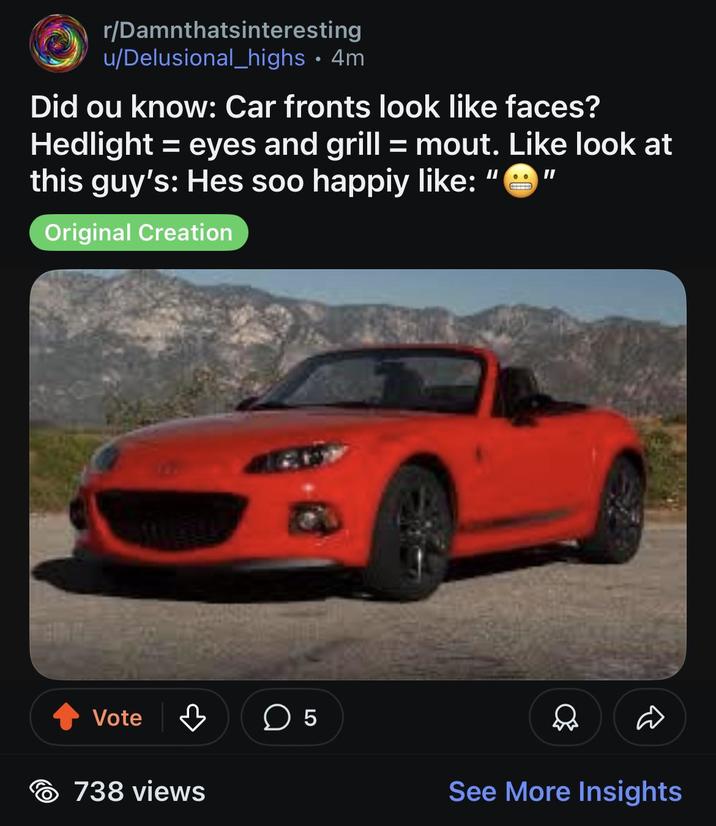r/Damnthatsinteresting u/Delusional_highs • 4m Did ou know: Car fronts look like faces? Hedlight = eyes and grill = mout. Like look at this guy's: Hes soo happiy like: Original Creation II II Vote ♡ ☐ 5 738 views Д See More Insights