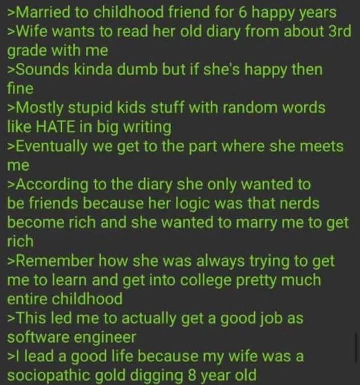 >Married to childhood friend for 6 happy years >Wife wants to read her old diary from about 3rd grade with me >Sounds kinda dumb but if she's happy then fine >Mostly stupid kids stuff with random words like HATE in big writing >Eventually we get to the part where she meets me >According to the diary she only wanted to be friends because her logic was that nerds become rich and she wanted to marry me to get rich >Remember how she was always trying to get me to learn and get into college pretty much entire childhood >This led me to actually get a good job as software engineer >I lead a good life because my wife was a sociopathic gold digging 8 year old