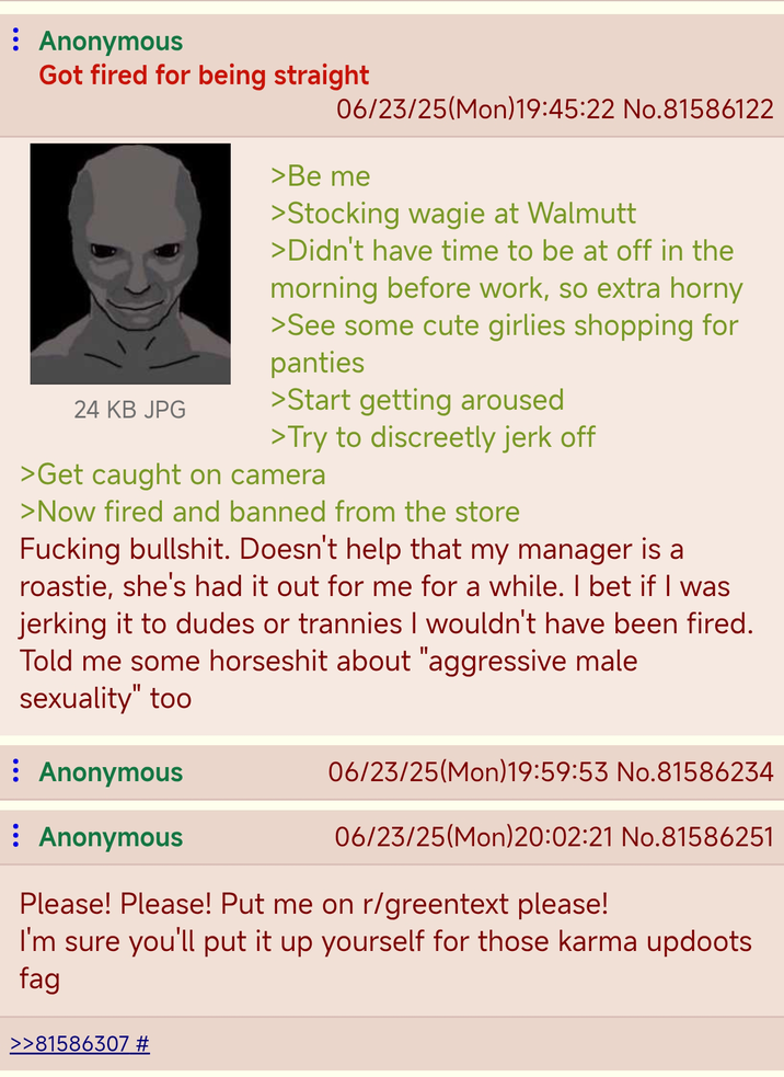 : Anonymous Got fired for being straight 24 KB JPG 06/23/25(Mon) 19:45:22 No.81586122 >Be me >Stocking wagie at Walmutt >Didn't have time to be at off in the morning before work, so extra horny >See some cute girlies shopping for panties >Start getting aroused >Try to discreetly j------- >Get caught on camera >Now fired and banned from the store F------ b-------. Doesn't help that my manager is a roastie, she's had it out for me for a while. I bet if I was jerking it to dudes or trannies I wouldn't have been fired. Told me some horseshit about "aggressive male sexuality" too : Anonymous : Anonymous 06/23/25(Mon) 19:59:53 No.81586234 06/23/25(Mon)20:02:21 No.81586251 Please! Please! Put me on r/greentext please! I'm sure you'll put it up yourself for those karma updoots f-- >>81586307 #