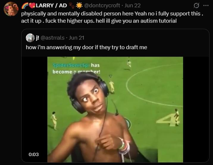 LARRY / AD @dontcrycroft. Jun 22 physically and mentally disabled person here Yeah no i fully support this. act it up. f--- the higher ups. hell ill give you an autism tutorial j! @astrrals Jun 21 how i'm answering my door if they try to draft me Spider Sonic Spi has become a member! 0:03 4