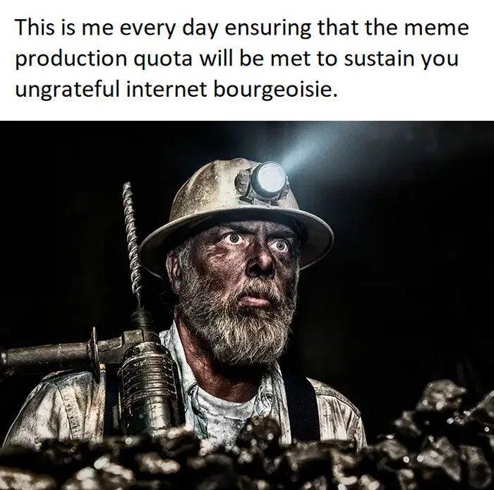 This is me every day ensuring that the meme production quota will be met to sustain you ungrateful internet bourgeoisie.