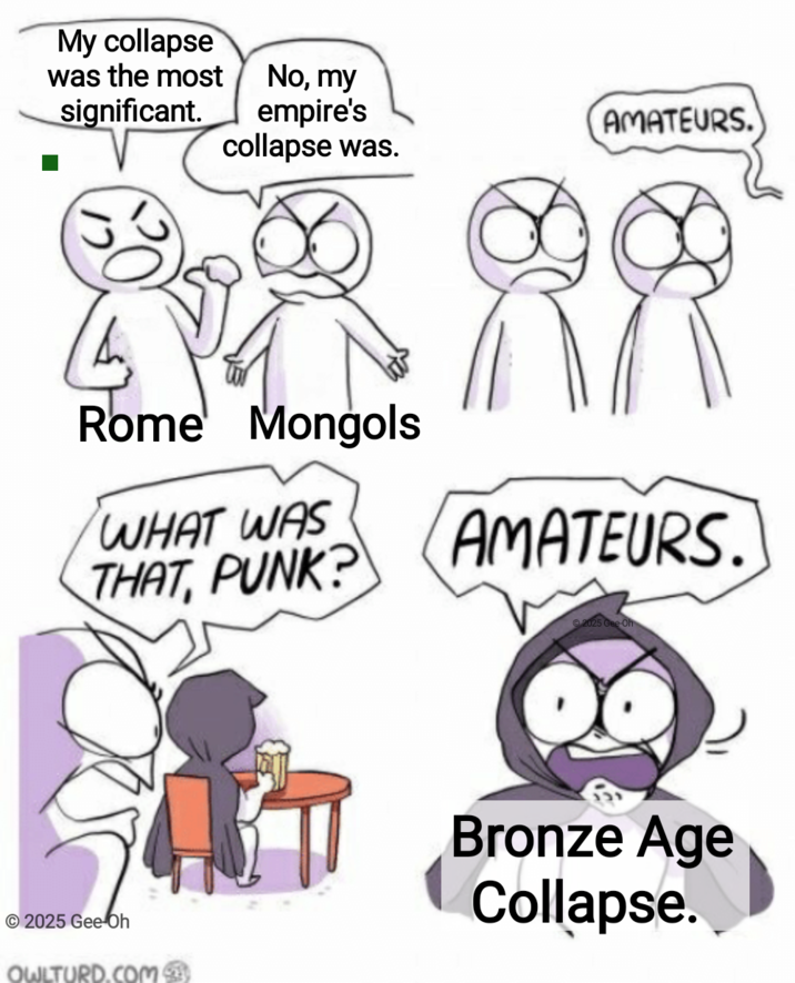 My collapse was the most No, my significant. empire's AMATEURS. collapse was. Rome Mongols WHAT WAS THAT, PUNK? AMATEURS. 2025 Gee-Oh 2025 Gee Oh OWLTURD.COM Bronze Age Collapse.