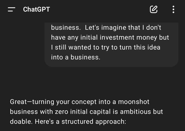 || ChatGPT се business. Let's imagine that I don't have any initial investment money but I still wanted to try to turn this idea into a business. Great-turning your concept into a moonshot business with zero initial capital is ambitious but doable. Here's a structured approach: