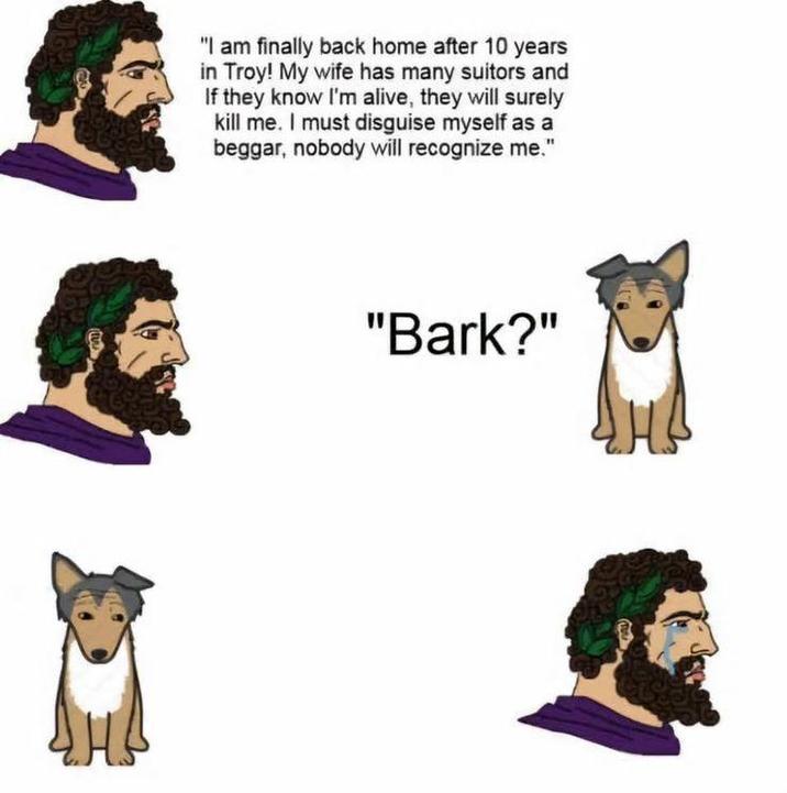 "I am finally back home after 10 years in Troy! My wife has many suitors and If they know I'm alive, they will surely kill me. I must disguise myself as a beggar, nobody will recognize me." "Bark?"