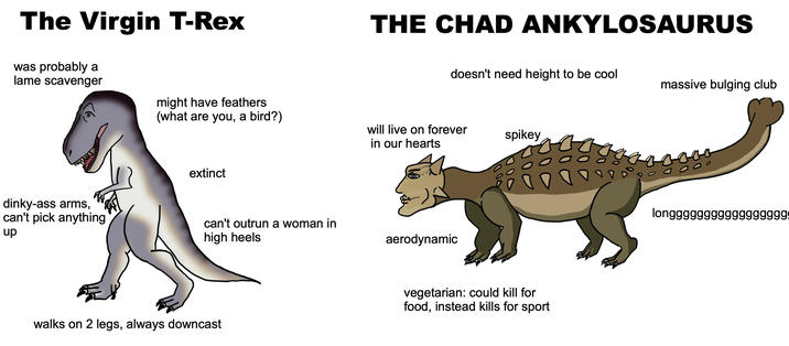 The Virgin T-Rex was probably a lame scavenger THE CHAD ANKYLOSAURUS doesn't need height to be cool massive bulging club might have feathers (what are you, a bird?) will live on forever in our hearts spikey extinct dinky-ass arms, can't pick anything up can't outrun a woman in high heels aerodynamic walks on 2 legs, always downcast vegetarian: could kill for food, instead kills for sport longgggggggg99999999