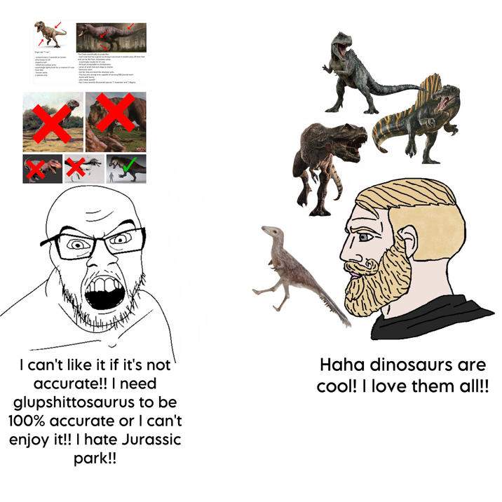 Virgin old "T-rex": - screams every 2 seconds on screen -only knows to kill -stupid as hell -HAHA tiny useless arms -surprisingly lightly built for a creature it's size -Over bite - forever alone -1 species only The Chad scientifically accurate Rex: - Can't roar but has a growl so strong it can knock it smaller prey off their feet and can be felt from kilometers away. - surprisingly sneaky for it's size - EQ level comparable to chimpanzees - sense of smell that puts dogs to shame. -binocular vison. -not fat, they are build like absolute units. - Tiny but very strong arms capable of carrying 400 pounds each. -Hunts with family - who needs speed? - has 2 new recently discovered species: T. Imperator and T. Regina. I can't like it if it's not accurate!! I need glupshittosaurus to be 100% accurate or I can't enjoy it!! I hate Jurassic park!! Haha dinosaurs are cool! I love them all!!
