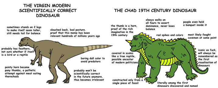 THE VIRGIN MODERN SCIENTIFICALLY CORRECT DINOSAUR sometimes stands on 2 legs to make itself seem taller, still needs tail for balance slouched back, bad posture. proof that this meme has been relevant hundreds of millions years ago THE CHAD 19TH CENTURY DINOSAUR the thumb is a horn, proof of the rich imagination in the 19th century always walks on all fours to assert dominance, never loses balance rad spikes and colors people even held a banquet inside it most likely fought cavemen at some point probably has feathers, not sure whether if itself is a bird or a reptile pointy horn became puny thumbs, a pathetic attempt against meat eating therochads boring dull color to avoid predators probably won't be scientifically correct in the future anymore, thus becomes irrelevant covered in scales like a true reptile, possible ancestor of modern politicians constructed only from a single piece of fossil 372 literally among the first dinosaurs discovered and named iconic as f---, will always be remembered as the first visualisation of dinosaurs