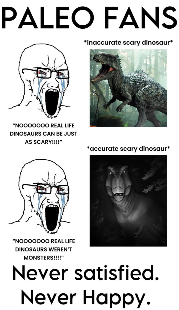 PALEO FANS *inaccurate scary dinosaur* "NOOOOOOO REAL LIFE DINOSAURS CAN BE JUST AS SCARY!!!!" *accurate scary dinosaur* "NOOOOOOO REAL LIFE DINOSAURS WEREN'T MONSTERS!!!!" Never satisfied. Never Happy.
