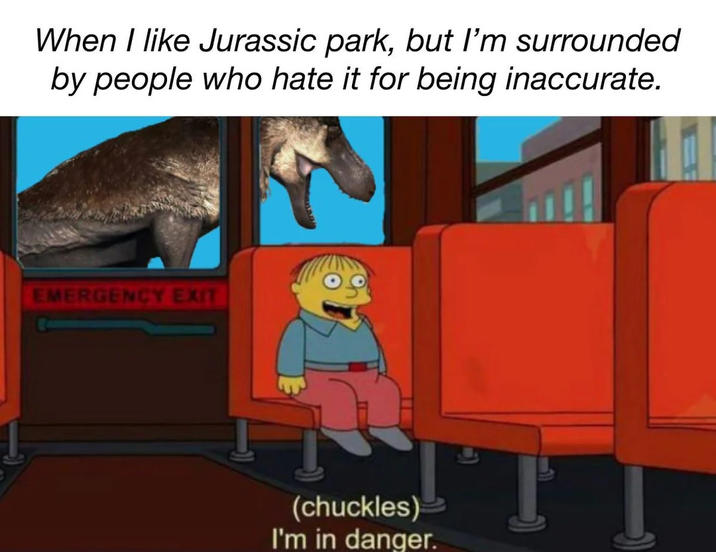 When I like Jurassic park, but I'm surrounded by people who hate it for being inaccurate. EMERGENCY EXIT (chuckles) I'm in danger.
