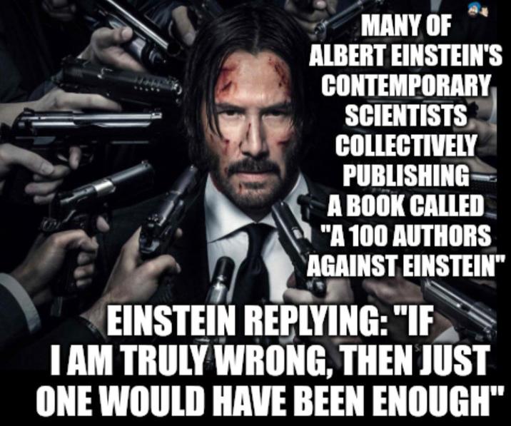 MANY OF ALBERT EINSTEIN'S CONTEMPORARY SCIENTISTS COLLECTIVELY PUBLISHING A BOOK CALLED "A 100 AUTHORS AGAINST EINSTEIN** EINSTEIN REPLYING: "IF I AM TRULY WRONG, THEN JUST ONE WOULD HAVE BEEN ENOUGH"