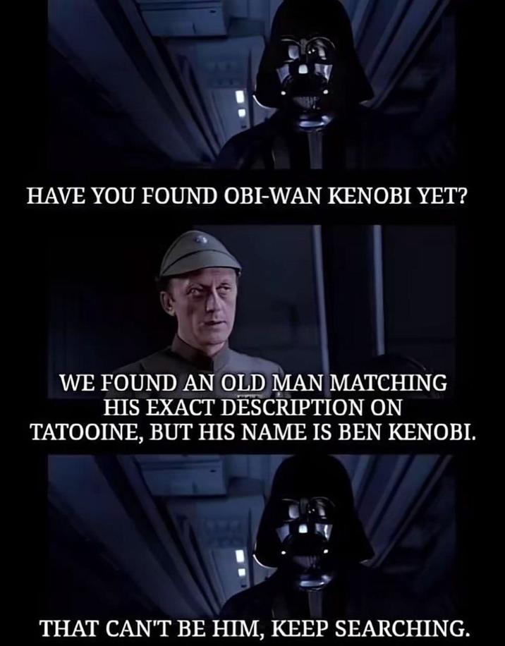 HAVE YOU FOUND OBI-WAN KENOBI YET? WE FOUND AN OLD MAN MATCHING HIS EXACT DESCRIPTION ON TATOOINE, BUT HIS NAME IS BEN KENOBI. THAT CAN'T BE HIM, KEEP SEARCHING.