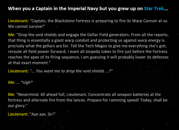 When you a Captain in the Imperial Navy but you grew up on Star Trek... Lieutenant: "Captain, the Blackstone Fortress is preparing to fire its Warp Cannon at us. We cannot survive!" Me: "Drop the void shields and engage the Gellar Field generators. From all the reports, that thing is essentially a giant warp conduit and protecting us against warp energy is precisely what the gellars are for. Tell the Tech Magos to give me everything she's got; reroute all field power forward. I want all torpedo tubes to fire just before the Fortress reaches the apex of its firing sequence, I am guessing it will probably lower its defenses at that exact moment." Lieutenant: "... You want me to drop the void shields ...?" Me: ... *sigh* Me: "Nevermind. All ahead full, Lieutenant. Concentrate all weapon batteries at the fortress and alternate fire from the lances. Prepare for ramming speed! Today, shall be our glory." Lieutenant: "Aye aye, Sir!"