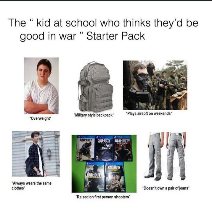 The "kid at school who thinks they'd be good in war" Starter Pack *Military style backpack* "Plays airsoft on weekends* "Overweight* "Always wears the same clothes APJA CALL-DUTY arra CALL DUTY CALL DUTY STEWA APJA 4 PS4 CALL-DUTY BLACK OPS CALL DUTY WIT *Raised on first person shooters" "Doesn't own a pair of jeans*