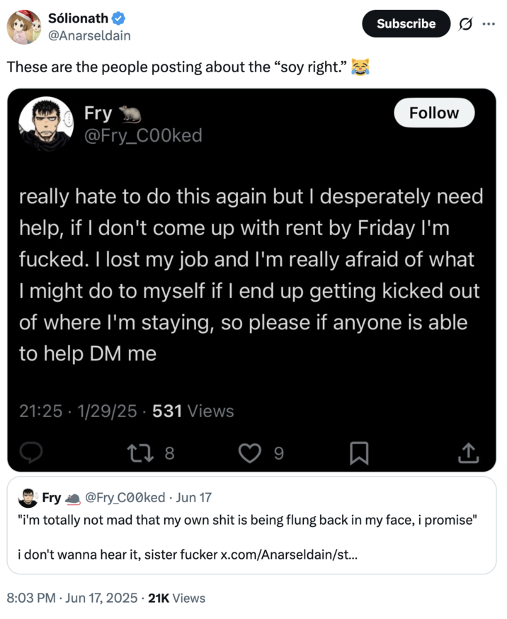 Sólionath @Anarseldain These are the people posting about the "soy right." Fry @Fry_COOked Subscribe Follow really hate to do this again but I desperately need help, if I don't come up with rent by Friday I'm f-----. I lost my job and I'm really afraid of what I might do to myself if I end up getting kicked out of where I'm staying, so please if anyone is able to help DM me 21:25 - 1/29/25 - 531 Views 278 9 ↑ Fry @Fry_C00ked ⚫ Jun 17 "i'm totally not mad that my own s--- is being flung back in my face, i promise" i don't wanna hear it, sister f----- x.com/Anarseldain/st... 8:03 PM Jun 17, 2025 21K Views