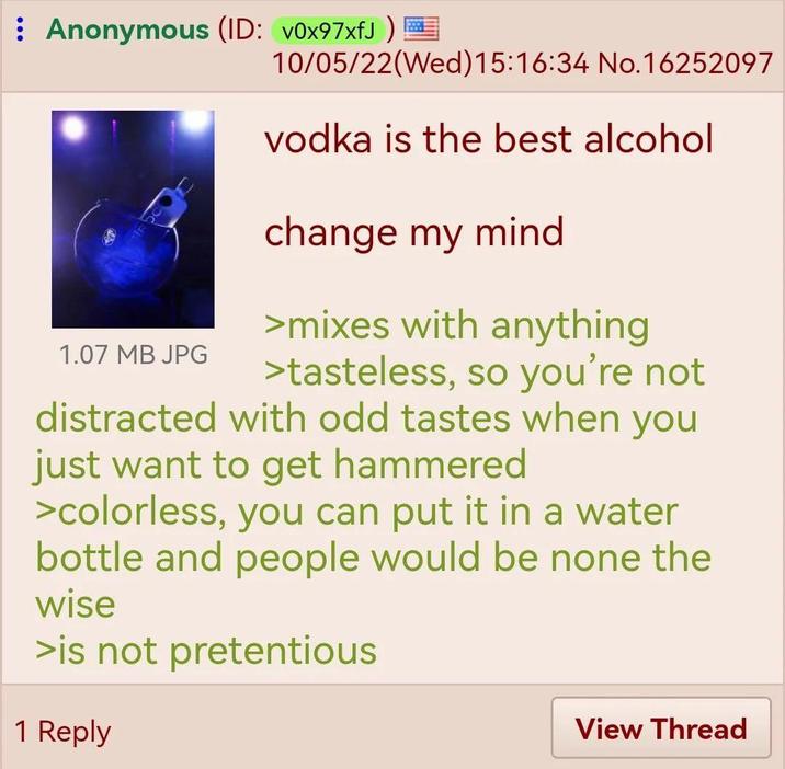Anonymous (ID: v0x97xfJ) 10/05/22(Wed) 15:16:34 No.16252097 1.07 MB JPG vodka is the best alcohol change my mind >mixes with anything >tasteless, so you're not distracted with odd tastes when you just want to get hammered >colorless, you can put it in a water bottle and people would be none the wise >is not pretentious 1 Reply View Thread