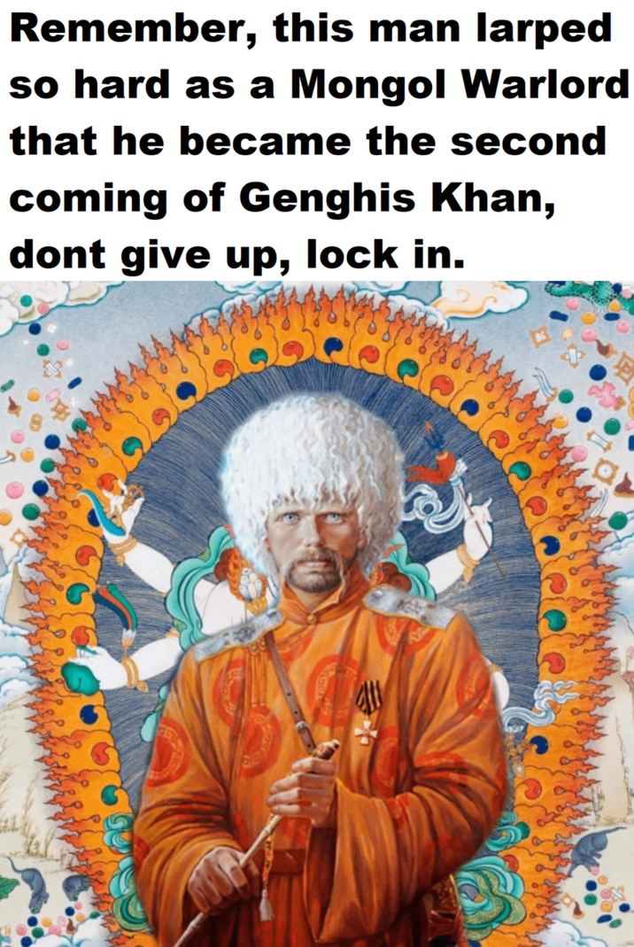 Remember, this man larped so hard as a Mongol Warlord that he became the second coming of Genghis Khan, dont give up, lock in. a