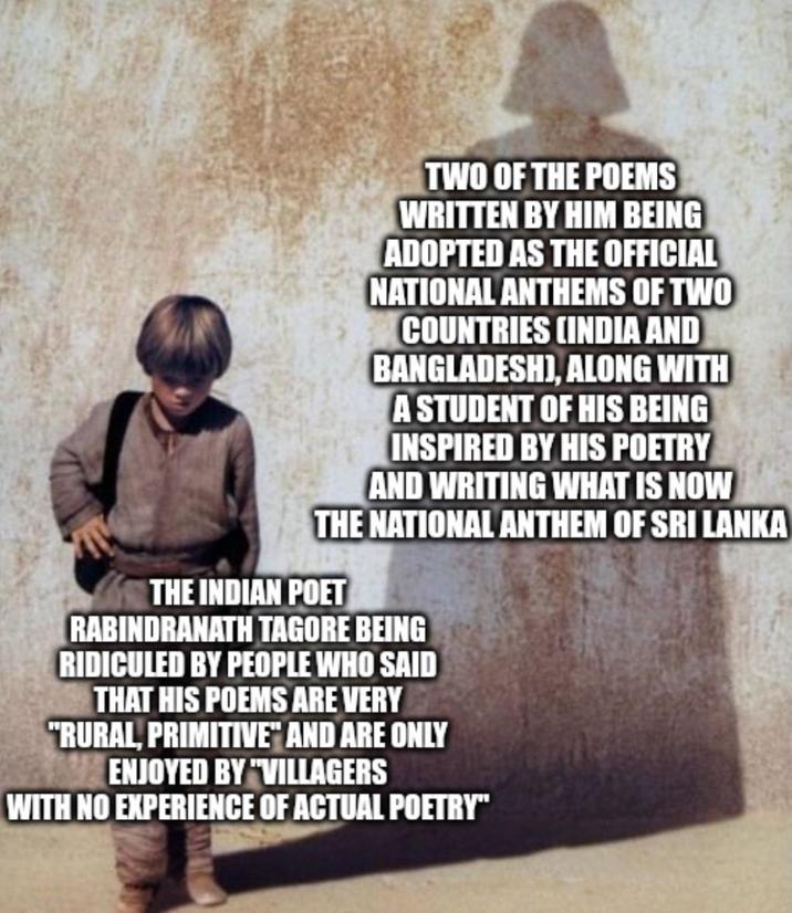 TWO OF THE POEMS WRITTEN BY HIM BEING ADOPTED AS THE OFFICIAL NATIONAL ANTHEMS OF TWO COUNTRIES (INDIA AND BANGLADESH), ALONG WITH A STUDENT OF HIS BEING INSPIRED BY HIS POETRY AND WRITING WHAT IS NOW THE NATIONAL ANTHEM OF SRI LANKA THE INDIAN POET RABINDRANATH TAGORE BEING RIDICULED BY PEOPLE WHO SAID THAT HIS POEMS ARE VERY "RURAL, PRIMITIVE" AND ARE ONLY ENJOYED BY "VILLAGERS WITH NO EXPERIENCE OF ACTUAL POETRY"