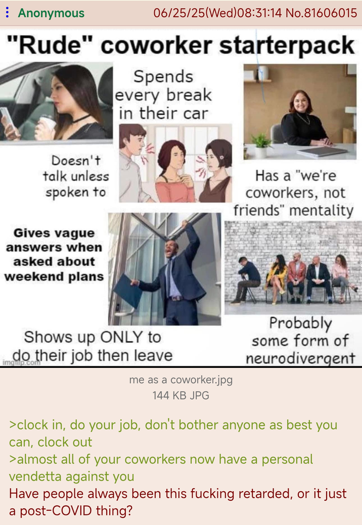 : Anonymous 06/25/25(Wed) 08:31:14 No.81606015 "Rude" coworker starterpack Spends every break in their car Doesn't talk unless spoken to Has a "we're coworkers, not friends" mentality Gives vague answers when asked about weekend plans Shows up ONLY to imquip.com do their job then leave me as a coworker.jpg Probably some form of neurodivergent 144 KB JPG >clock in, do your job, don't bother anyone as best you can, clock out >almost all of your coworkers now have a personal vendetta against you Have people always been this f------ retarded, or it just a post-COVID thing?