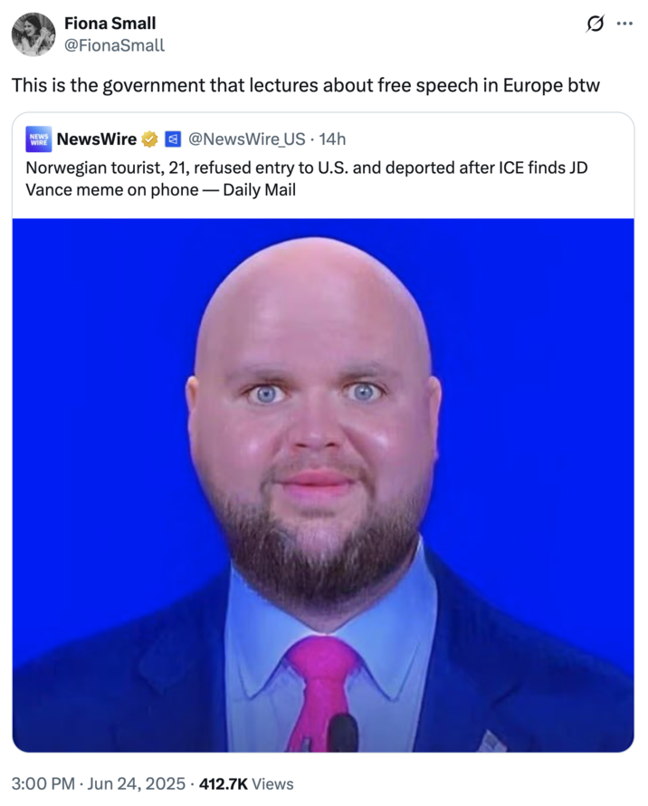 Fiona Small @FionaSmall This is the government that lectures about free speech in Europe btw NEWS NewsWire @NewsWire_US • 14h Norwegian tourist, 21, refused entry to U.S. and deported after ICE finds JD Vance meme on phone — Daily Mail 3:00 PM Jun 24, 2025 412.7K Views •