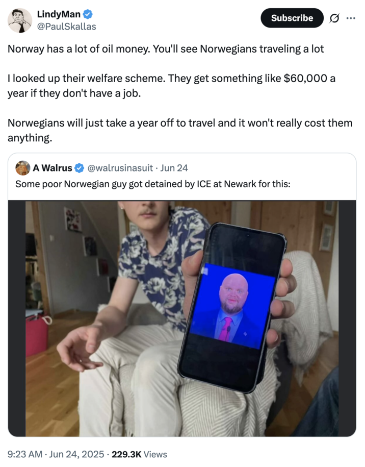 LindyMan ❤ @PaulSkallas Subscribe ... Norway has a lot of oil money. You'll see Norwegians traveling a lot I looked up their welfare scheme. They get something like $60,000 a year if they don't have a job. Norwegians will just take a year off to travel and it won't really cost them anything. A Walrus @walrusinasuit • Jun 24 Some poor Norwegian guy got detained by ICE at Newark for this: 9:23 AM Jun 24, 2025 229.3K Views