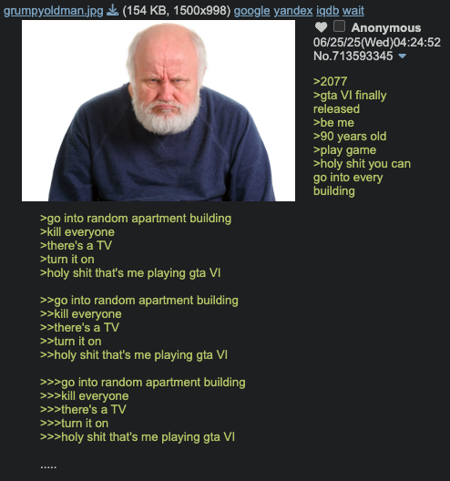 grumpyoldman.jpg (154 KB, 1500x998) google yandex iqdb wait >go into random apartment building >kill everyone >there's a TV >turn it on >h-------- that's me playing gta VI >>go into random apartment building >>kill everyone >>there's a TV >>turn it on >>h-------- that's me playing gta VI >>>go into random apartment building >>>kill everyone >>>there's a TV >>>turn it on >>>h-------- that's me playing gta VI Anonymous 06/25/25(Wed)04:24:52 No.713593345▼ >2077 >gta VI finally released >be me >90 years old >play game >h-------- you can go into every building