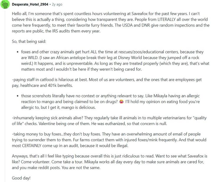 Desperate Hotel_2904 • 2y ago Hello all, I'm someone that's spent countless hours volunteering at Saveafox for the past few years. I can't believe this is actually a thing, considering how transparent they are. People from LITERALLY all over the world come here frequently, to meet their favorite furry friends. The USDA and DNR give random inspections and the reports are public, the IRS audits them every year. So, that being said: • foxes and other crazy animals get hurt ALL the time at rescues/zoos/educational centers, because they are WILD. (I saw an African antelope break their leg at Disney World because they jumped off a rock weird.) It happens, and is unpreventable. As long as they are treated properly (which they are), that's what matters most and I wouldn't be here if they weren't being cared for. -paying staff in catfood is hilarious at best. Most of us are volunteers, and the ones that are employees get pay, healthcare and 401k benefits. ⚫ those screnshots literally have no context or anything relevant to say. Like Mikayla having an allergic reaction to mango and being claimed to be on drugs? I'll hold my opinion on eating food you're allergic to, but I get it, mango is delicious. -inhumanely keeping sick animals alive? They regularly take ill animals in to multiple veterinarians for "quality of life" checks. Valentine being one of them. He was euthanized, so that concern is null. -taking money to buy foxes...they don't buy foxes. They have an overwhelming amount of email of people trying to surrender them to them. Fur farms contact them with injured foxes/mink frequently. And that would most CERTAINLY come up in an audit, because it would be illegal. Anyways, that's all I feel like typing because overall this is just ridiculous to read. Want to see what Saveafox is like? Come volunteer. Come take a tour. Mikayla works all day every day to make sure animals are cared for, and you make reddit posts. You are not the same. Good day!