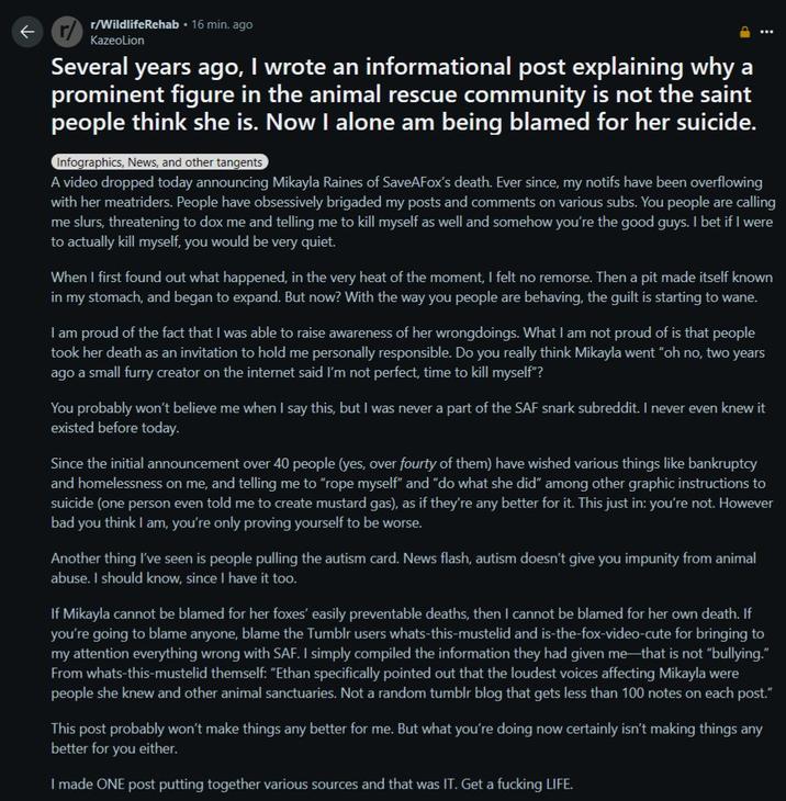 r/WildlifeRehab 16 min. ago KazeoLion Several years ago, I wrote an informational post explaining why a prominent figure in the animal rescue community is not the saint people think she is. Now I alone am being blamed for her suicide. Infographics, News, and other tangents A video dropped today announcing Mikayla Raines of SaveAFox's death. Ever since, my notifs have been overflowing with her meatriders. People have obsessively brigaded my posts and comments on various subs. You people are calling me slurs, threatening to dox me and telling me to kill myself as well and somehow you're the good guys. I bet if I were to actually kill myself, you would be very quiet. When I first found out what happened, in the very heat of the moment, I felt no remorse. Then a pit made itself known in my stomach, and began to expand. But now? With the way you people are behaving, the guilt is starting to wane. I am proud of the fact that I was able to raise awareness of her wrongdoings. What I am not proud of is that people took her death as an invitation to hold me personally responsible. Do you really think Mikayla went "oh no, two years ago a small furry creator on the internet said I'm not perfect, time to kill myself"? You probably won't believe me when I say this, but I was never a part of the SAF snark subreddit. I never even knew it existed before today. Since the initial announcement over 40 people (yes, over fourty of them) have wished various things like bankruptcy and homelessness on me, and telling me to "rope myself" and "do what she did" among other graphic instructions to suicide (one person even told me to create mustard gas), as if they're any better for it. This just in: you're not. However bad you think I am, you're only proving yourself to be worse. Another thing I've seen is people pulling the autism card. News flash, autism doesn't give you impunity from animal abuse. I should know, since I have it too. If Mikayla cannot be blamed for her foxes' easily preventable deaths, then I cannot be blamed for her own death. If you're going to blame anyone, blame the Tumblr users whats-this-mustelid and is-the-fox-video-cute for bringing to my attention everything wrong with SAF. I simply compiled the information they had given me that is not "bullying." From whats-this-mustelid themself: "Ethan specifically pointed out that the loudest voices affecting Mikayla were people she knew and other animal sanctuaries. Not a random tumblr blog that gets less than 100 notes on each post." This post probably won't make things any better for me. But what you're doing now certainly isn't making things any better for you either. I made ONE post putting together various sources and that was IT. Get a f------ LIFE.