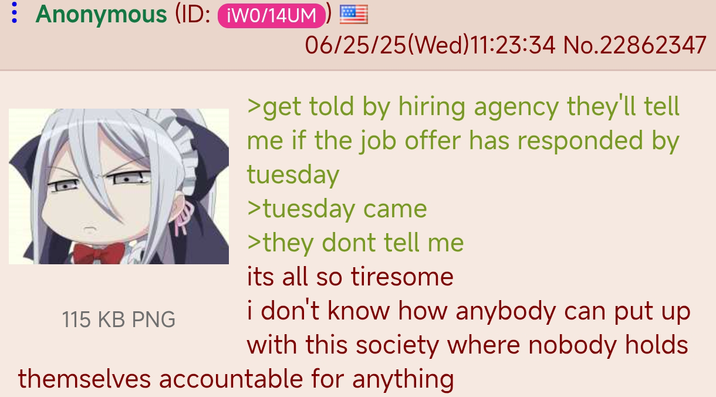 Anonymous (ID: ¡W0/14UM 06/25/25(Wed)11:23:34 No.22862347 115 KB PNG >get told by hiring agency they'll tell me if the job offer has responded by tuesday >tuesday came >they dont tell me its all so tiresome i don't know how anybody can put up with this society where nobody holds themselves accountable for anything