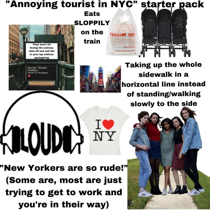 "Annoying tourist in NYC" starter pack Eats SLOPPILY on the train THANK YO They won't sit during the subway take off and will fall in your lap without apologizing Rector Street Station Uptown & The Bronx 1 Have A Nice Day PENG SHERREG Taking up the whole sidewalk in a horizontal line instead of standing/walking slowly to the side KOLOUDO I♥ NY "New Yorkers are so rude!" (Some are, most are just trying to get to work and you're in their way)