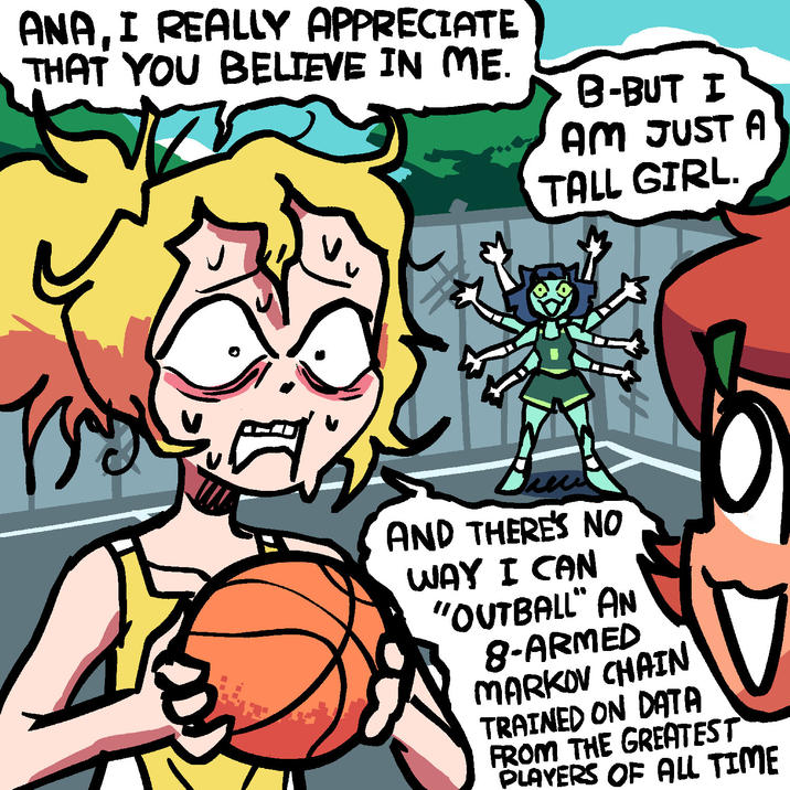 ANA, I REALLY APPRECIATE THAT YOU BELIEVE IN ME. B-BUT I AM JUST A TALL GIRL. hew AND THERE'S NO WAY I CAN "OUTBALL" AN 8-ARMED MARKOV CHAIN TRAINED ON DATA FROM THE GREATEST PLAYERS OF ALL TIME