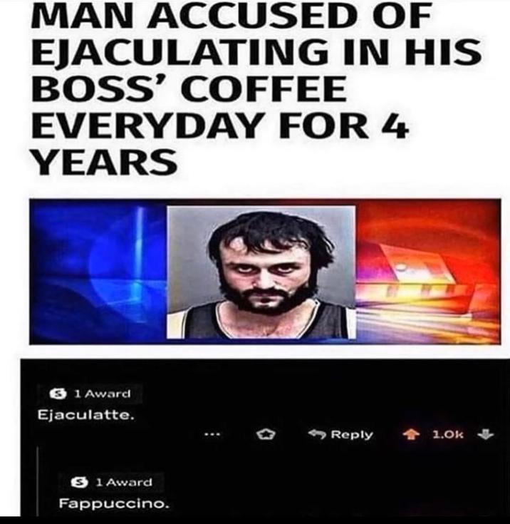MAN ACCUSED OF E---------- IN HIS BOSS' COFFEE EVERYDAY FOR 4 YEARS 31 Award Ejaculatte. 1 Award Fappuccino. 。 Reply +1.0k
