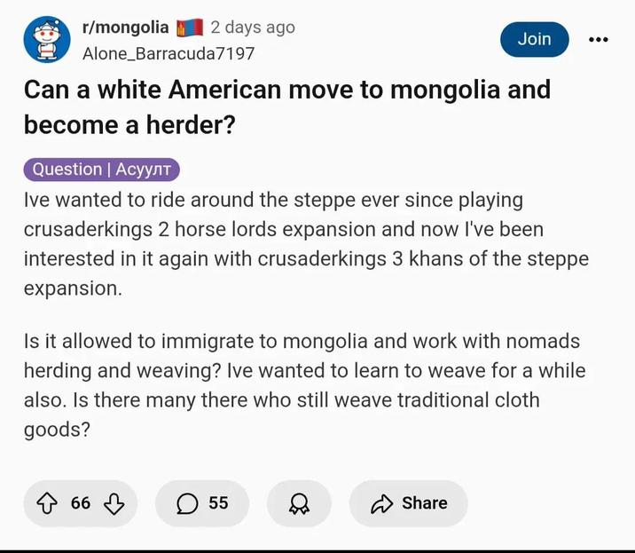 r/mongolia 2 days ago Alone Barracuda 7197 Join Can a white American move to mongolia and become a herder? Question | Асуулт Ive wanted to ride around the steppe ever since playing crusaderkings 2 horse lords expansion and now I've been interested in it again with crusaderkings 3 khans of the steppe expansion. Is it allowed to immigrate to mongolia and work with nomads herding and weaving? Ive wanted to learn to weave for a while also. Is there many there who still weave traditional cloth goods? ☆ 66 ♡ ☐ 55 D Share