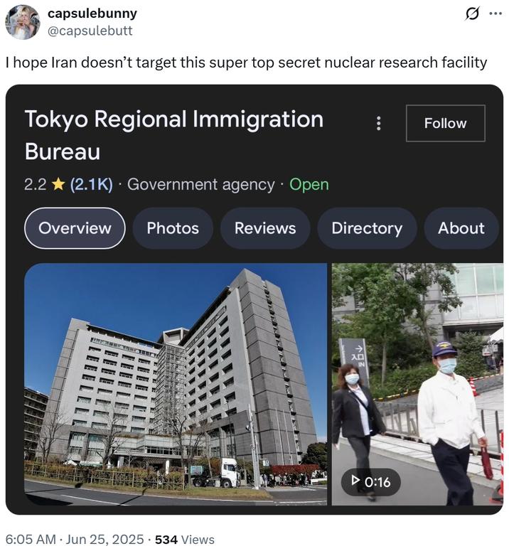 capsulebunny @capsulebutt I hope Iran doesn't target this super top secret nuclear research facility Tokyo Regional Immigration Follow Bureau 2.2 (2.1K) Government agency · Open Overview Photos Reviews 6:05 AM ⚫ Jun 25, 2025 534 Views Directory About →> IN ► 0:16 ...