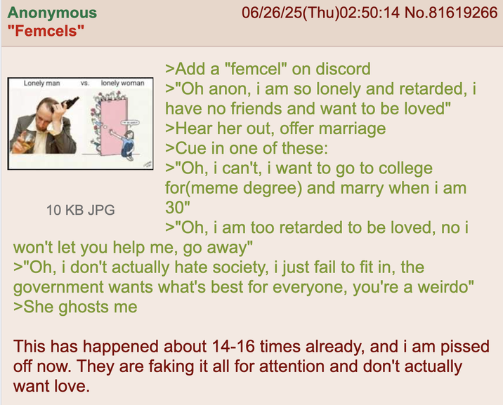 Anonymous "Femcels" 06/26/25(Thu)02:50:14 No.81619266 Lonely man VS. lonely woman 10 KB JPG >Add a "femcel" on discord >"Oh anon, i am so lonely and retarded, i have no friends and want to be loved" >Hear her out, offer marriage >Cue in one of these: >"Oh, i can't, i want to go to college for(meme degree) and marry when i am 30" >"Oh, i am too retarded to be loved, no i won't let you help me, go away" >"Oh, i don't actually hate society, i just fail to fit in, the government wants what's best for everyone, you're a weirdo" >She ghosts me This has happened about 14-16 times already, and i am p----- off now. They are faking it all for attention and don't actually want love.