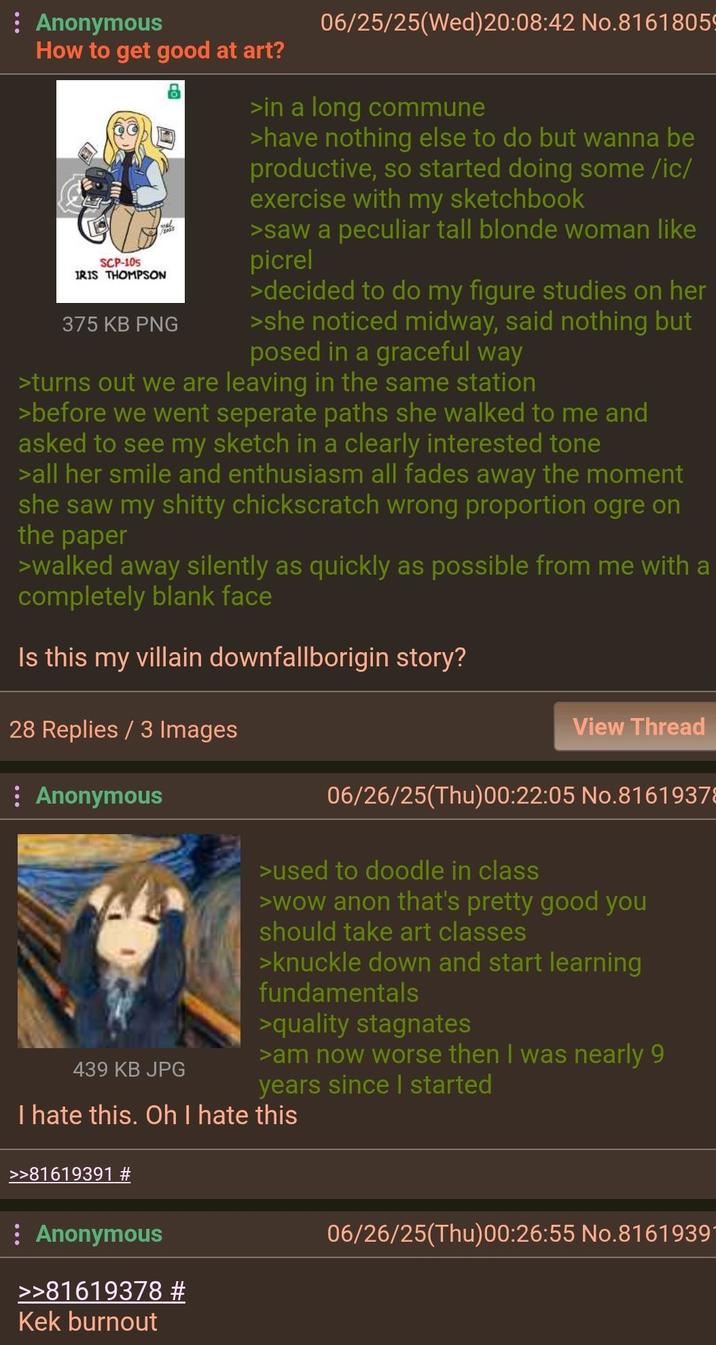 : Anonymous How to get good at art? SCP-105 IRIS THOMPSON 375 KB PNG 06/25/25(Wed) 20:08:42 No.8161805 >in a long commune >have nothing else to do but wanna be productive, so started doing some /ic/ exercise with my sketchbook >saw a peculiar tall blonde woman like picrel >decided to do my figure studies on her >she noticed midway, said nothing but posed in a graceful way >turns out we are leaving in the same station >before we went seperate paths she walked to me and asked to see my sketch in a clearly interested tone >all her smile and enthusiasm all fades away the moment she saw my s----- chickscratch wrong proportion ogre on the paper >walked away silently as quickly as possible from me with a completely blank face Is this my villain downfallborigin story? 28 Replies / 3 Images : Anonymous View Thread 06/26/25(Thu)00:22:05 No.8161937 439 KB JPG >used to doodle in class >wow anon that's pretty good you should take art classes >knuckle down and start learning fundamentals >quality stagnates >am now worse then I was nearly 9 years since I started I hate this. Oh I hate this >>81619391 : Anonymous >>81619378 # Kek burnout 06/26/25(Thu)00:26:55 No.8161939